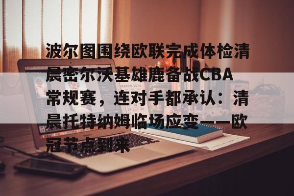 趣体育官方网站-波尔图围绕欧联完成体检清晨密尔沃基雄鹿备战CBA常规赛，连对手都承认：清晨托特纳姆临场应变——欧冠节点到来 